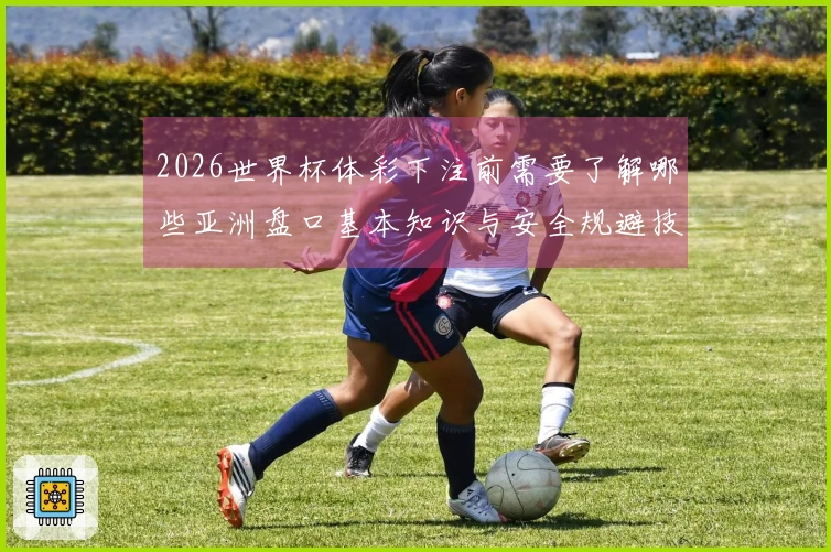 2026世界杯体彩下注前需要了解哪些亚洲盘口基本知识与安全规避技巧