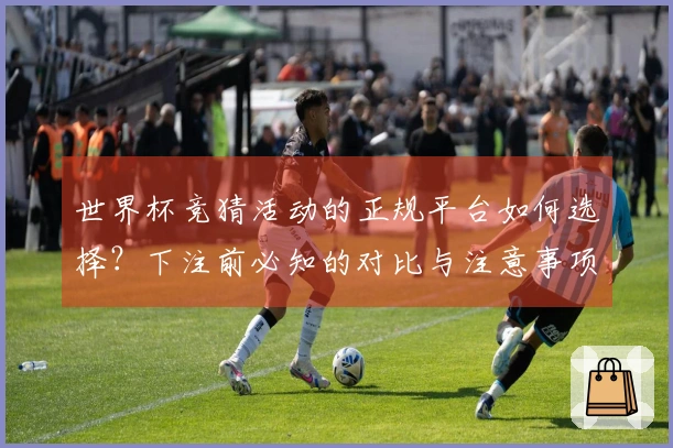世界杯竞猜活动的正规平台如何选择？下注前必知的对比与注意事项