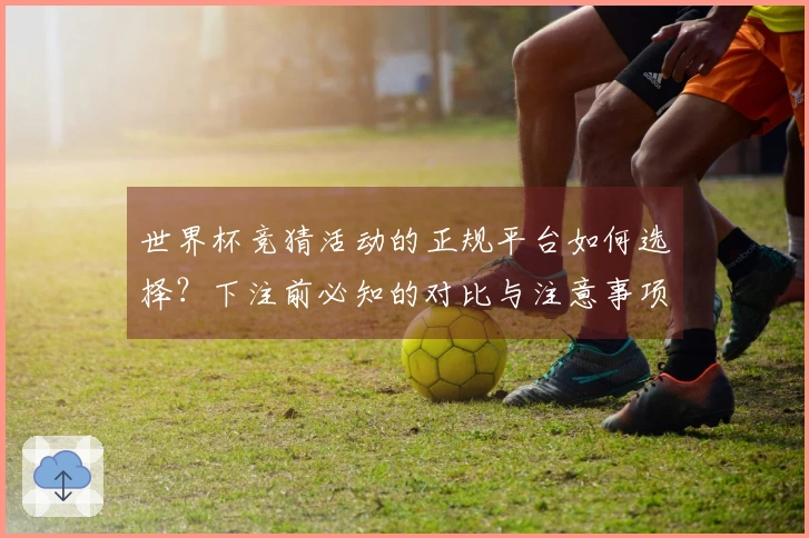 世界杯竞猜活动的正规平台如何选择？下注前必知的对比与注意事项