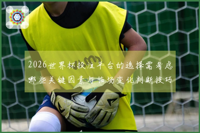 2026世界杯投注平台的选择需考虑哪些关键因素与临场变化判断技巧